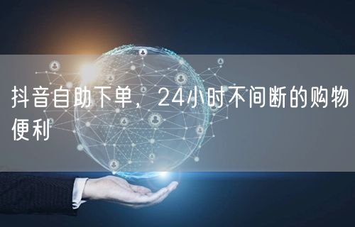 抖音自助下单，24小时不间断的购物便利