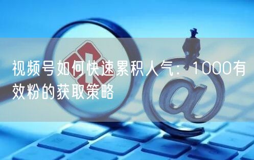 视频号如何快速累积人气：1000有效粉的获取策略