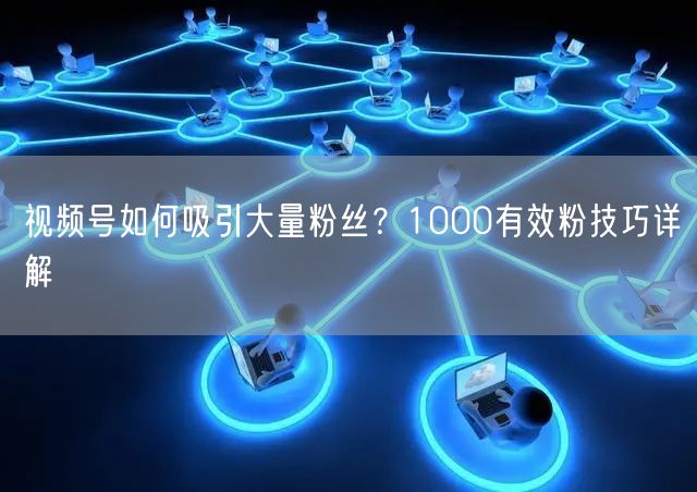 视频号如何吸引大量粉丝？1000有效粉技巧详解