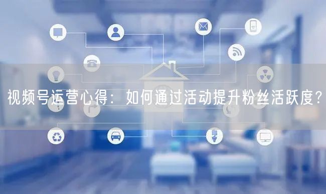 视频号运营心得：如何通过活动提升粉丝活跃度？
