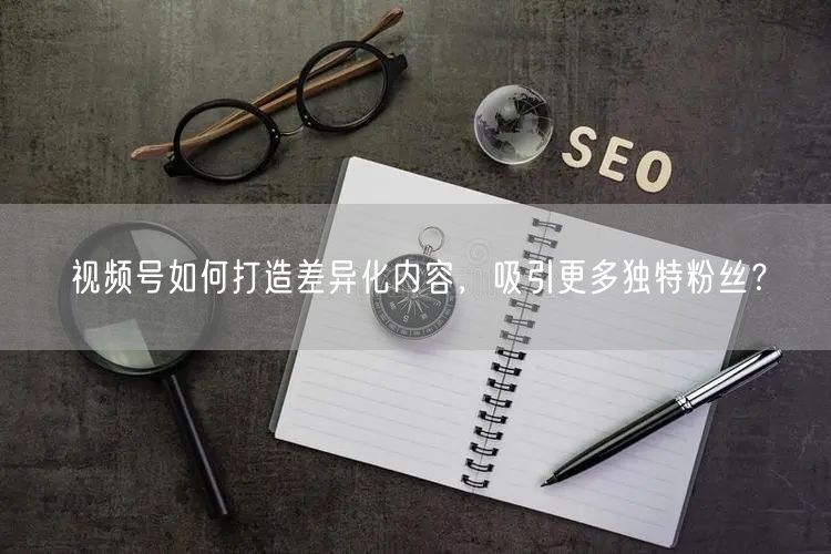 视频号如何打造差异化内容，吸引更多独特粉丝？