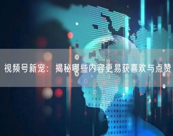 视频号新宠：揭秘哪些内容更易获喜欢与点赞