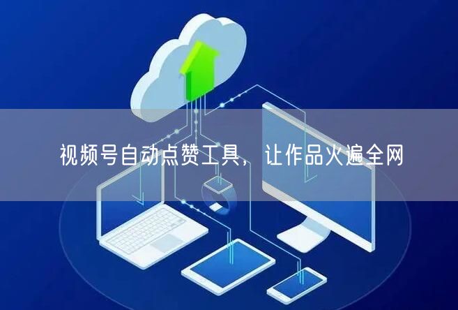 视频号自动点赞工具，让作品火遍全网