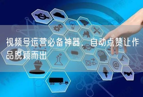 视频号运营必备神器，自动点赞让作品脱颖而出