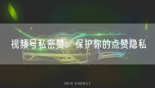 视频号私密赞：保护你的点赞隐私