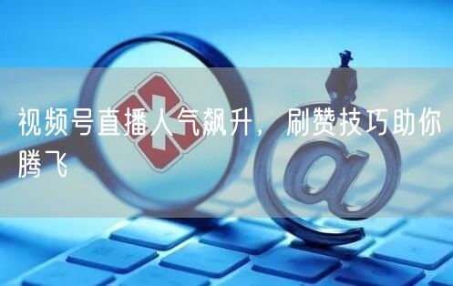 视频号直播人气飙升，刷赞技巧助你腾飞