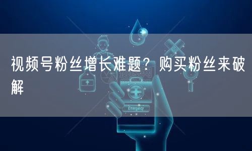 视频号粉丝增长难题？购买粉丝来破解