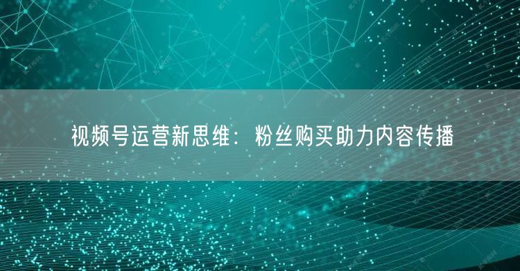 视频号运营新思维：粉丝购买助力内容传播