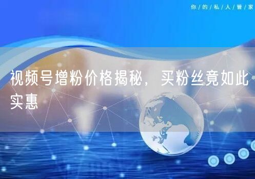 视频号增粉价格揭秘，买粉丝竟如此实惠