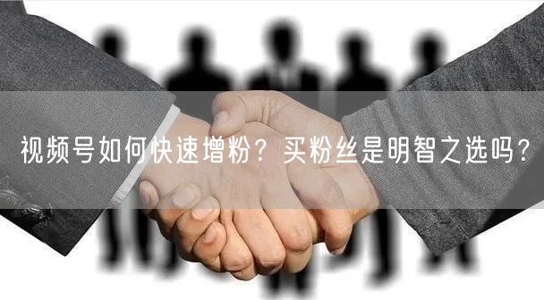 视频号如何快速增粉？买粉丝是明智之选吗？
