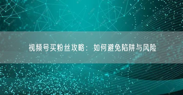 视频号买粉丝攻略：如何避免陷阱与风险