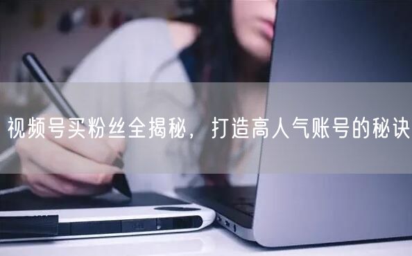 视频号买粉丝全揭秘，打造高人气账号的秘诀