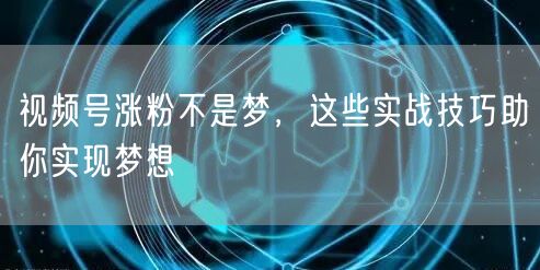 视频号涨粉不是梦，这些实战技巧助你实现梦想