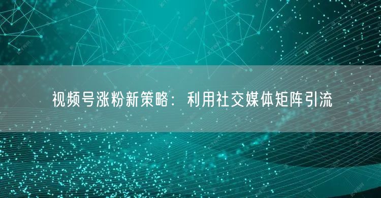 视频号涨粉新策略：利用社交媒体矩阵引流