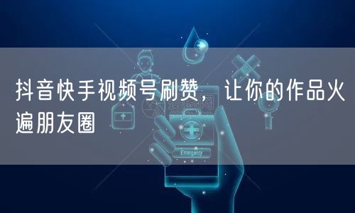 抖音快手视频号刷赞，让你的作品火遍朋友圈