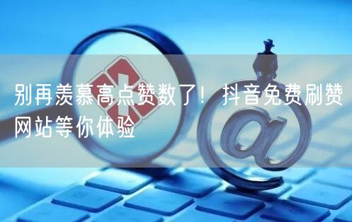 别再羡慕高点赞数了！抖音免费刷赞网站等你体验